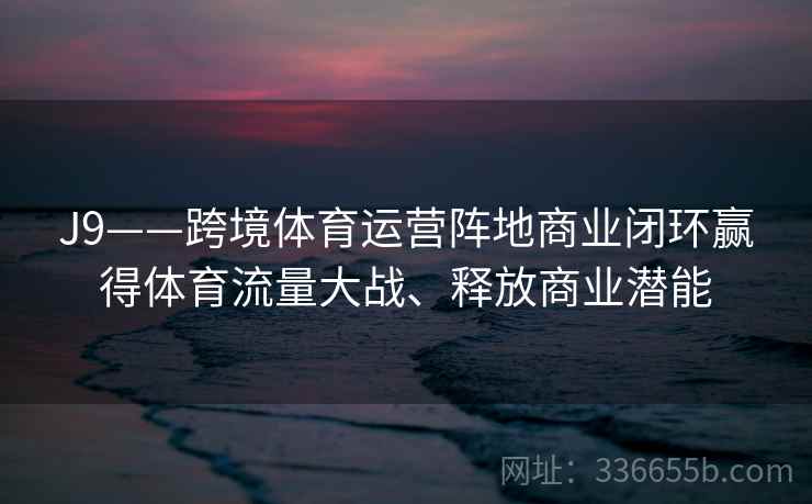 J9——跨境体育运营阵地商业闭环赢得体育流量大战、释放商业潜能