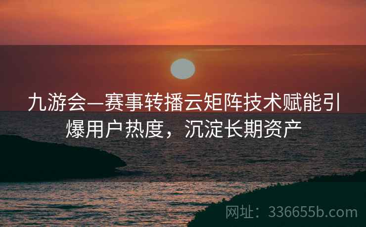 九游会—赛事转播云矩阵技术赋能引爆用户热度，沉淀长期资产