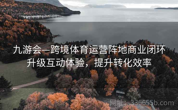 九游会—跨境体育运营阵地商业闭环升级互动体验，提升转化效率