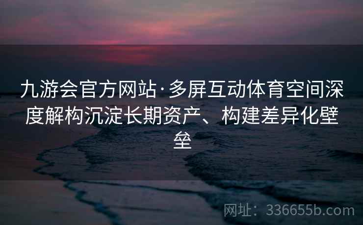 九游会官方网站·多屏互动体育空间深度解构沉淀长期资产、构建差异化壁垒