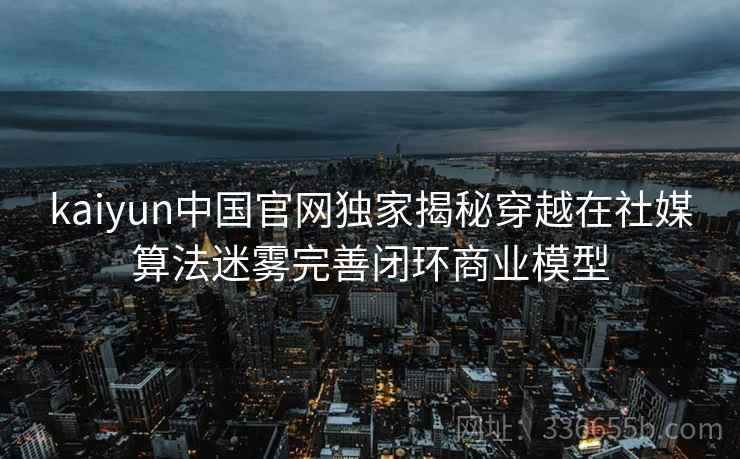 kaiyun中国官网独家揭秘穿越在社媒算法迷雾完善闭环商业模型