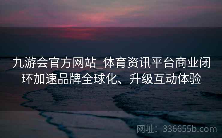 九游会官方网站_体育资讯平台商业闭环加速品牌全球化、升级互动体验