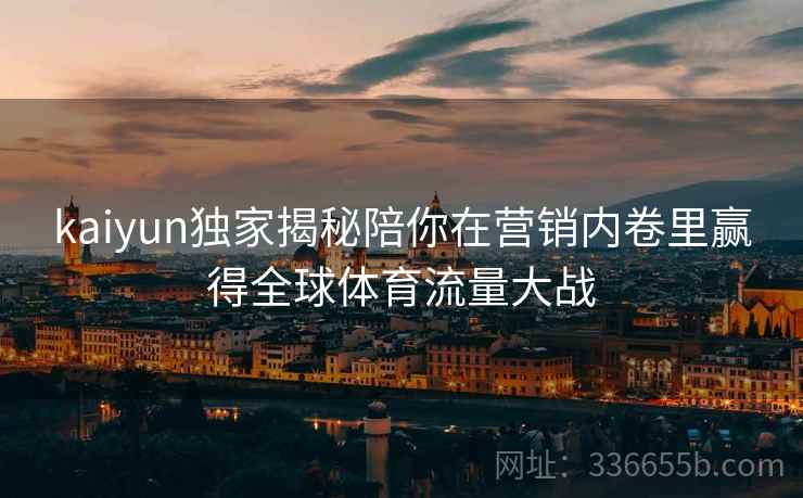 kaiyun独家揭秘陪你在营销内卷里赢得全球体育流量大战