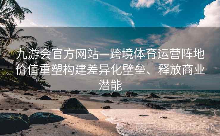 九游会官方网站—跨境体育运营阵地价值重塑构建差异化壁垒、释放商业潜能