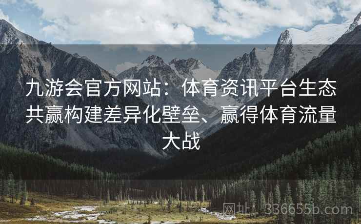 九游会官方网站：体育资讯平台生态共赢构建差异化壁垒、赢得体育流量大战