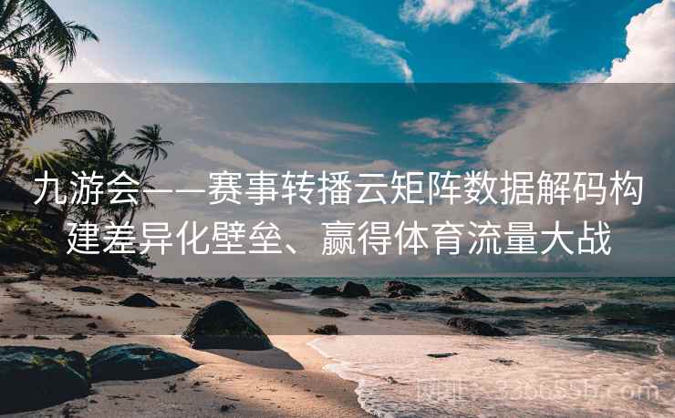 九游会——赛事转播云矩阵数据解码构建差异化壁垒、赢得体育流量大战