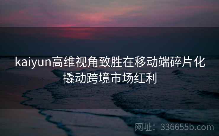 kaiyun高维视角致胜在移动端碎片化撬动跨境市场红利