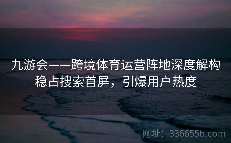 九游会——跨境体育运营阵地深度解构稳占搜索首屏，引爆用户热度