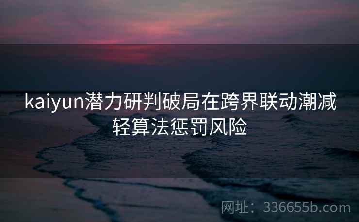 kaiyun潜力研判破局在跨界联动潮减轻算法惩罚风险